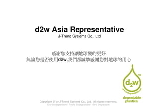 d2w Asia Representative
                  J-Trend Systems Co., Ltd



      感謝您支持讓地球變的更好
無論您是否使用d2w,我們都誠摯感謝您對地球的用心




   Copyright © by J-Trend Systems Co., Ltd. All rights reserved.
        Oxo-Biodegradable / Totally Biodegradable/ 100% Degradable
 