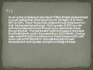 An air cooler consisting of a bundle of 1” Sch 40 steel pipes enclosed in a well baffled shell is being built to cool 200 kg/hr of air from 85 o C to 30 o C. The air flows under pressure through the tubes of a 1-shell 2-tube pass heat exchanger. Cooling water at 20 o C is under sufficient pressure to force it through at any desired rate, flows through the shell. The heat transfer coefficient based on the inside fluid is 48 W/m 2 K and for the outside fluid, 2000 W/m 2 K. Cooling water costs PhP 0.57/m 3 and the annual fixed charges is 20% with cooler cost at PhP 24,000/m 2 . Calculate the Optimum exit temperature of cooling water and optimum length of tubes.