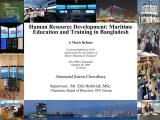 Human Resource Development: Maritime Education and Training in Bangladesh A Thesis Defense In partial fulfillment of the requirements for the Degree of Master Shipping & Transport  STC-NMU, Rotterdam October 28, 2009 13:30 hrs Ahamedul Karim Chowdhury Supervisor : Mr. Erik Hietbrink ,MSc. Chairman, Board of Directors, STC-Group 