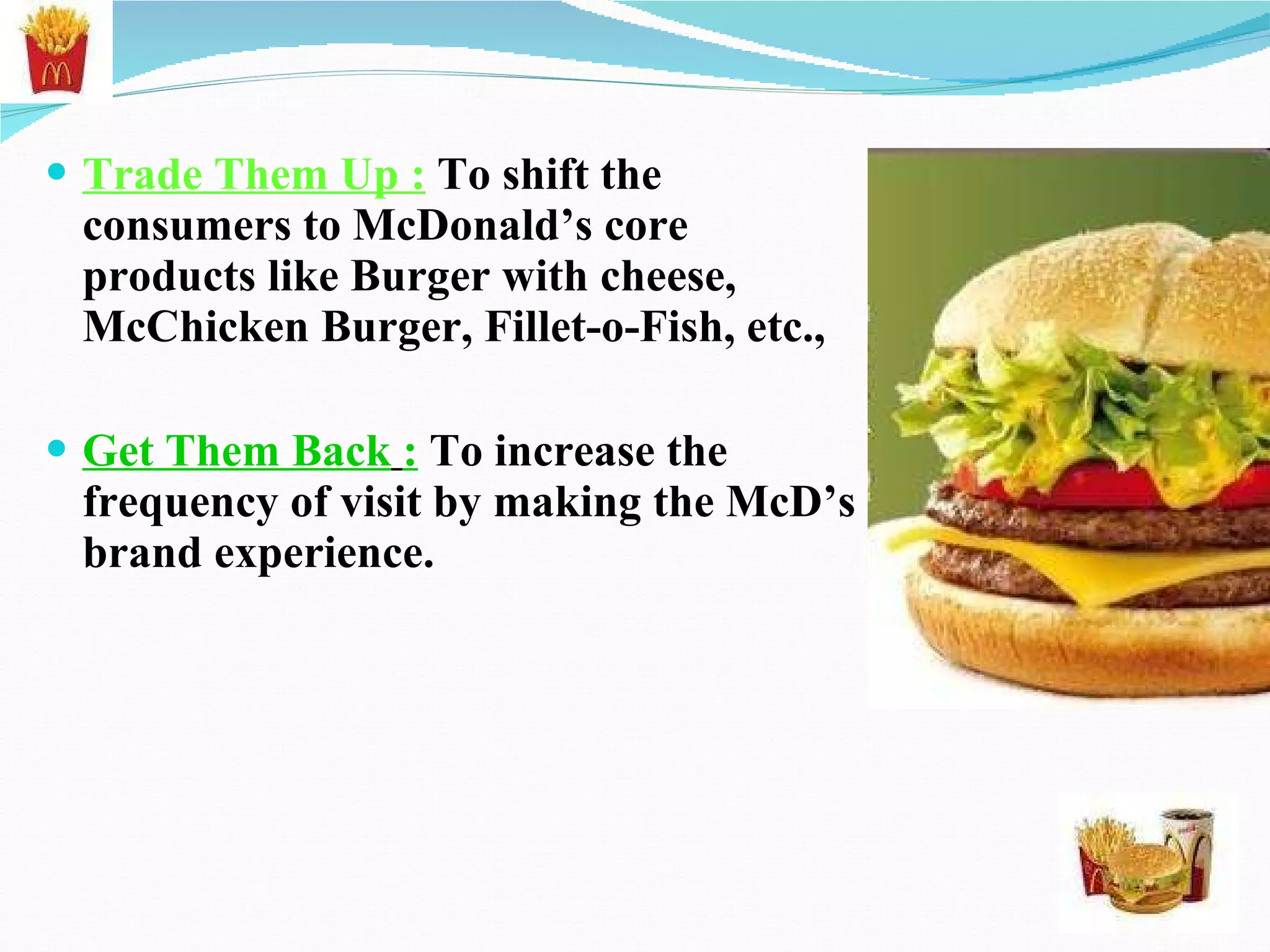 Trade Them Up :  To shift the consumers to McDonald’s core products like Burger with cheese, McChicken Burger, Fillet-o-Fish, etc., Get Them Back   :   To increase the frequency of visit by making the McD’s brand experience. 