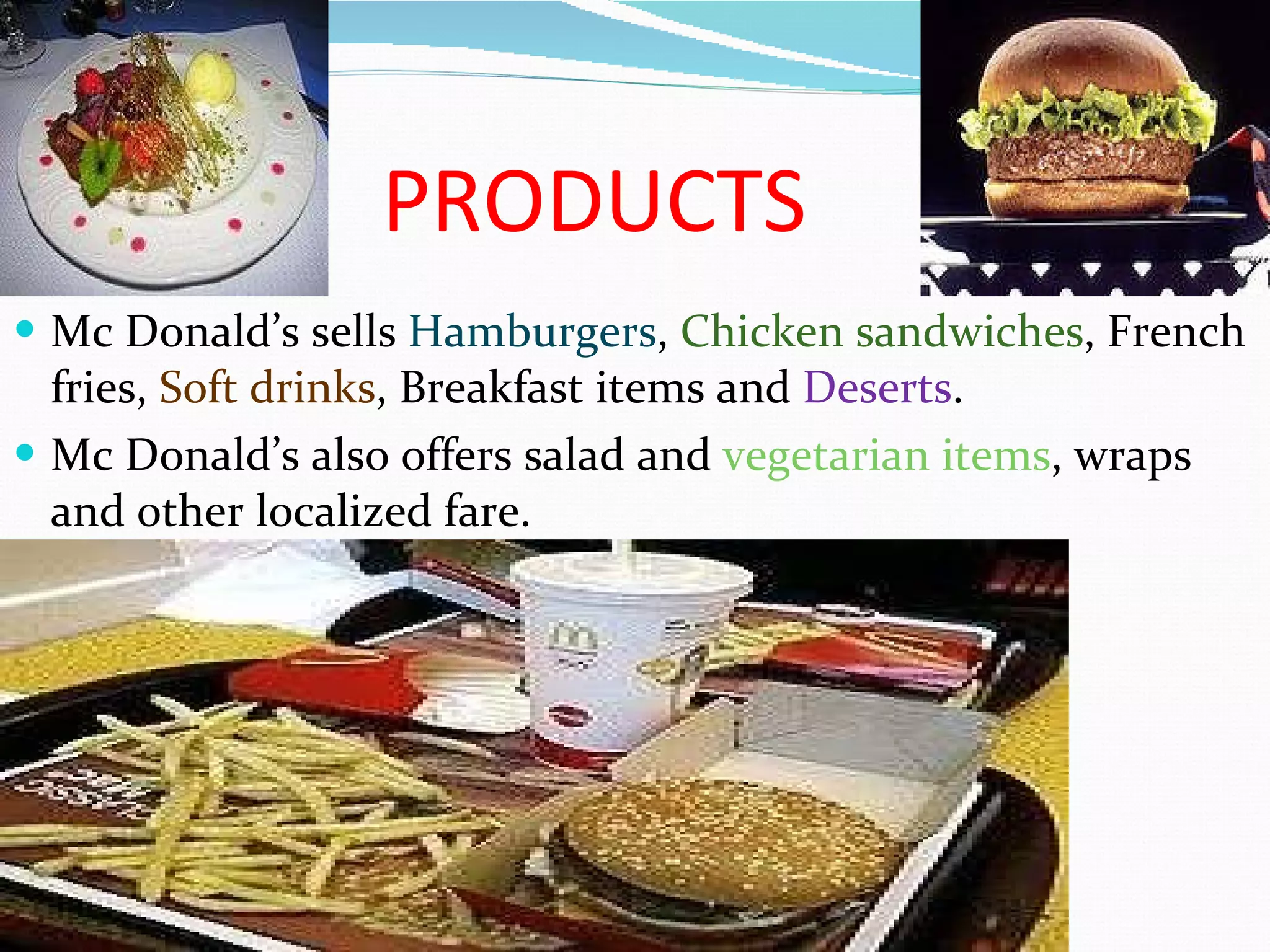 PRODUCTS Mc Donald’s sells  Hamburgers ,  Chicken sandwiches , French fries,  Soft drinks , Breakfast items and  Deserts .  Mc Donald’s also offers salad and  vegetarian items , wraps and other localized fare. 