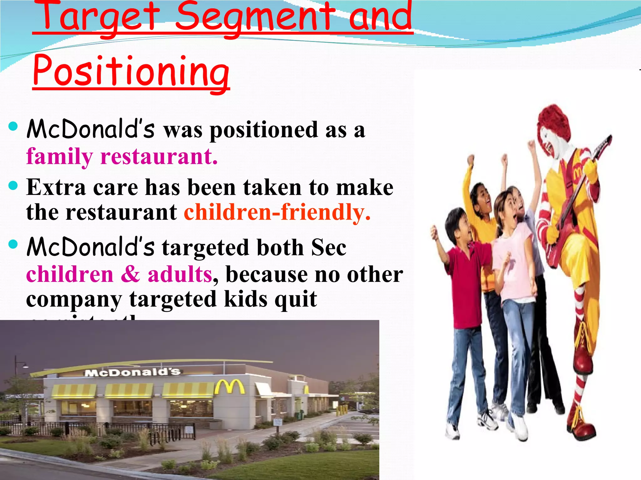 Target Segment and Positioning McDonald’s  was positioned as a  family   restaurant. Extra care has been taken to make the restaurant  children-friendly. McDonald’s   targeted both Sec  children & adults , because no other company targeted kids quit persistently. 