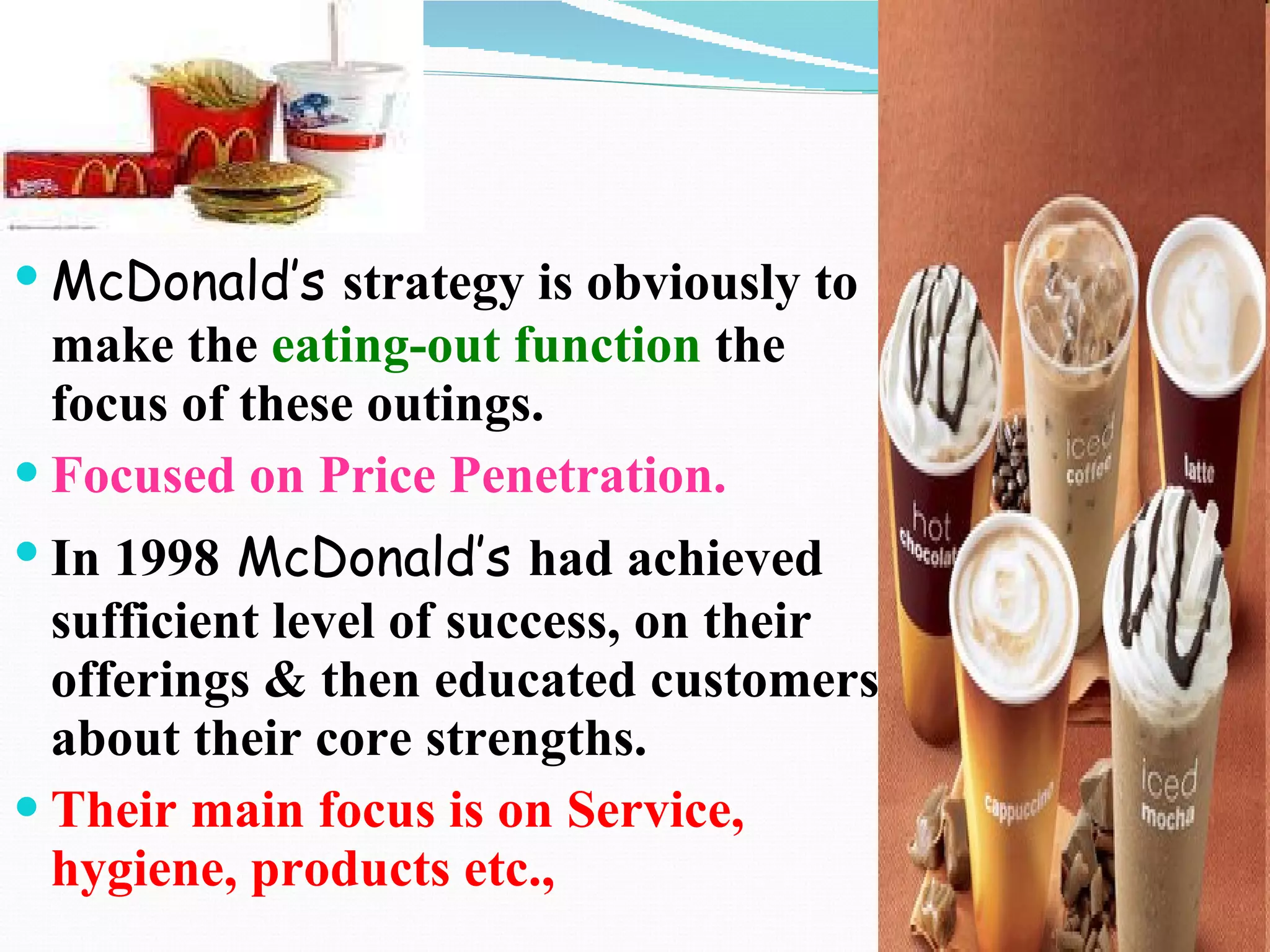 McDonald’s   strategy is obviously to make the  eating-out function  the focus of these outings. Focused on Price Penetration. In 1998   McDonald’s   had achieved sufficient level of success, on their offerings & then educated customers about their core strengths. Their main focus is on Service, hygiene, products etc., 
