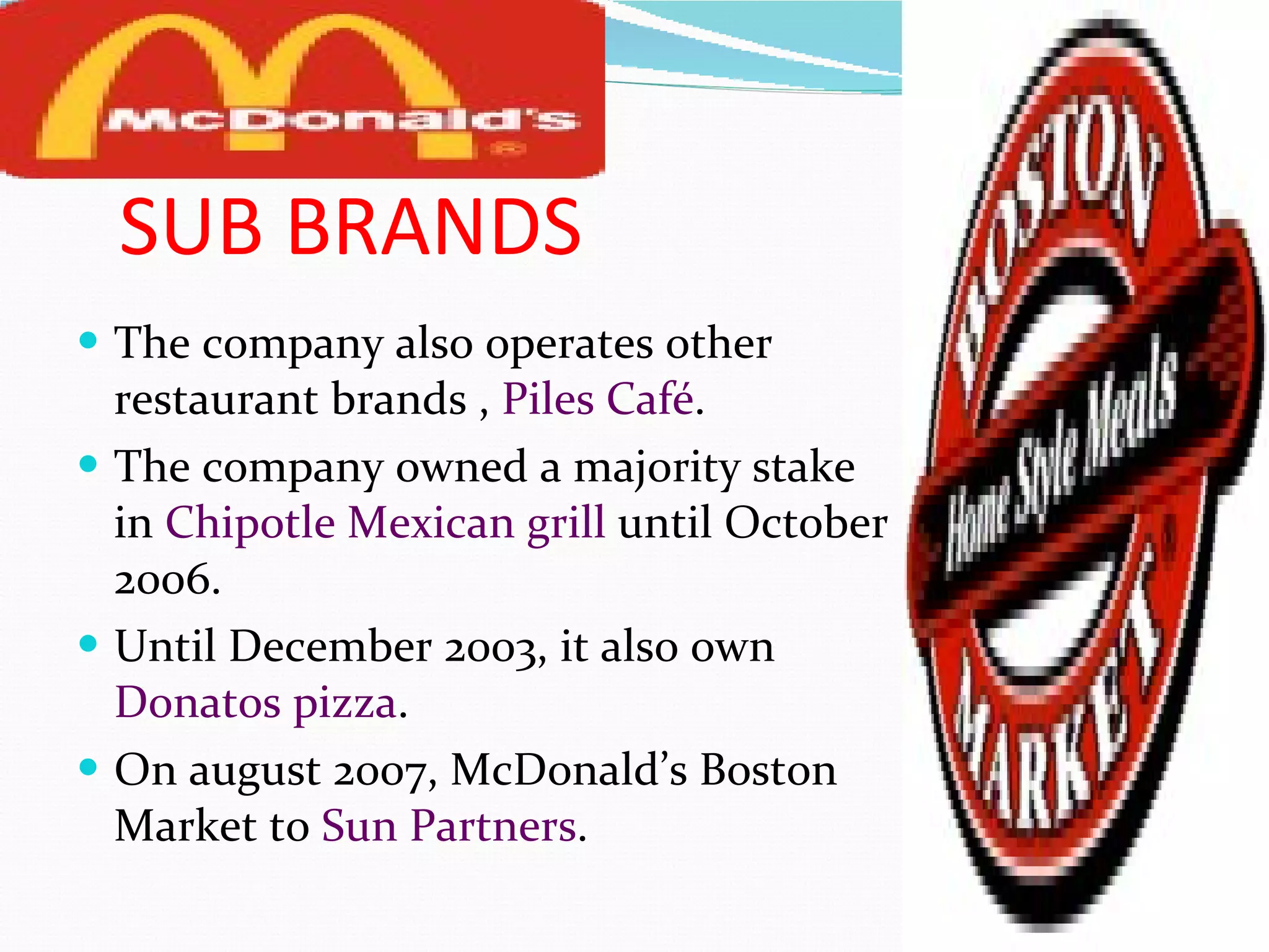 SUB BRANDS The company also operates other restaurant brands ,  Piles Café . The company owned a majority stake in  Chipotle Mexican grill  until October 2006. Until December 2003, it also own  Donatos pizza . On august 2007, McDonald’s Boston Market to  Sun Partners . 
