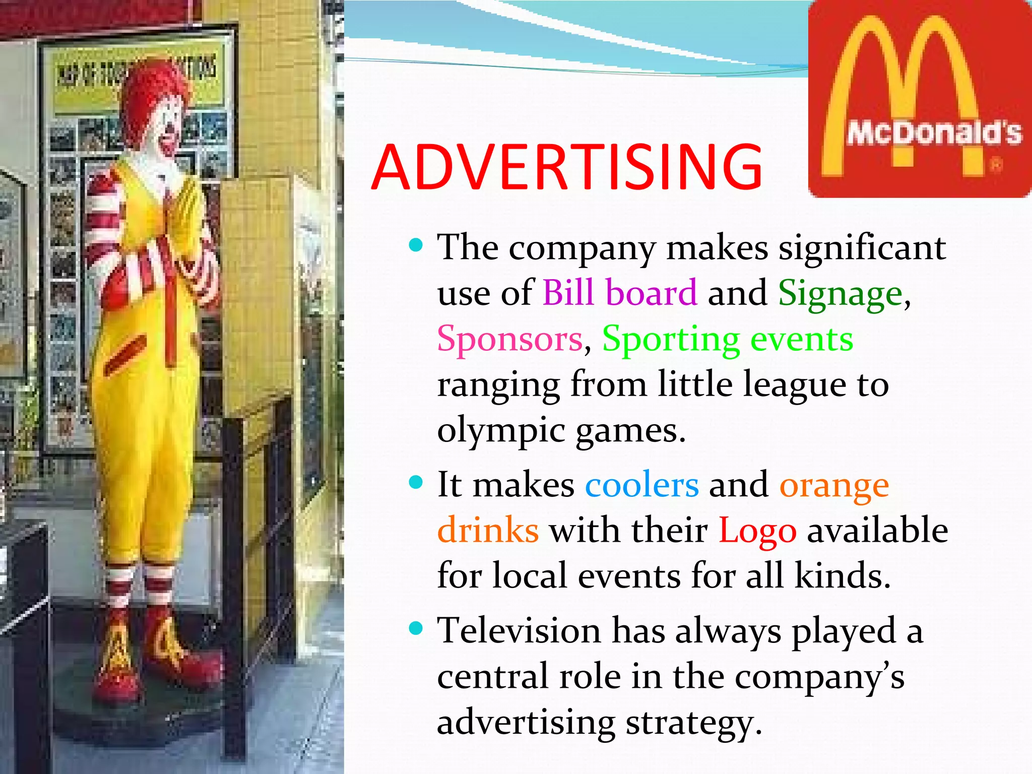 ADVERTISING The company makes significant use of  Bill board  and  Signage ,  Sponsors ,  Sporting events  ranging from little league to olympic games. It makes  coolers  and  orange   drinks  with their  Logo  available for local events for all kinds. Television has always played a central role in the company’s advertising strategy. 
