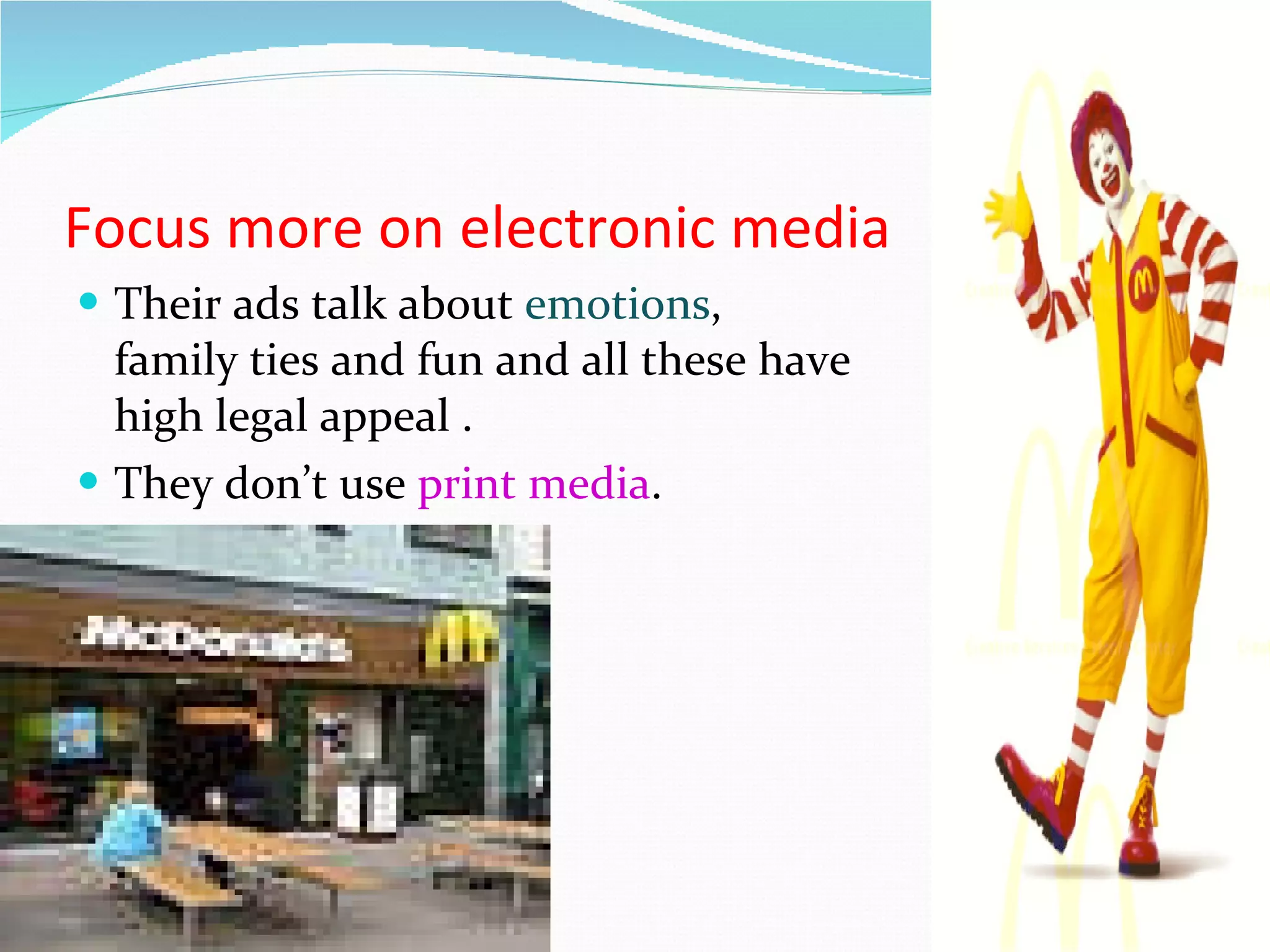 Focus more on electronic media  Their ads talk about   emotions , family ties and fun and all these have high legal appeal . They don’t use  print media . 