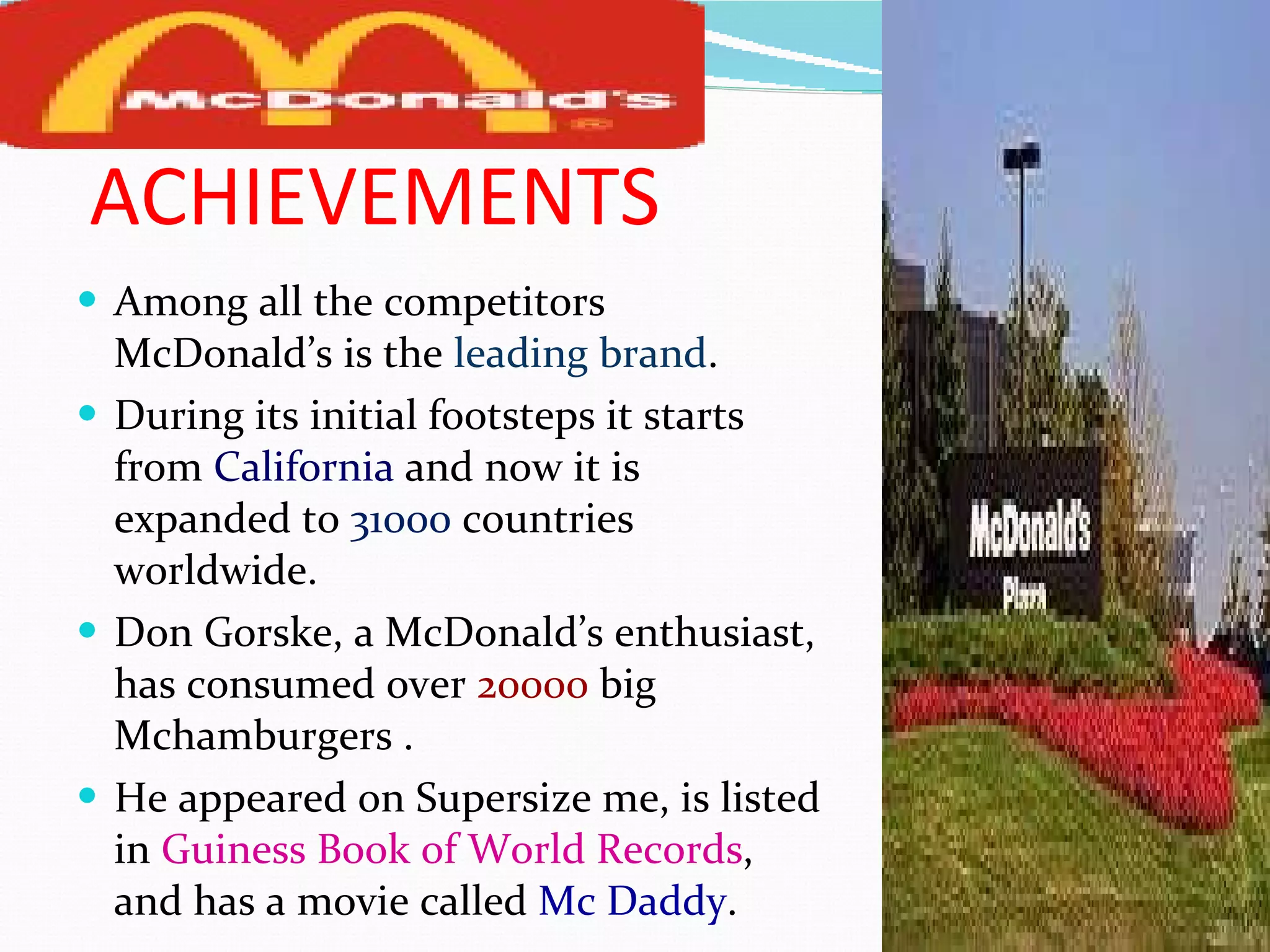 ACHIEVEMENTS Among all the competitors McDonald’s is the  leading brand . During its initial footsteps it starts from   California   and now it is expanded to  31000  countries worldwide. Don Gorske, a McDonald’s enthusiast, has consumed over  20000  big Mchamburgers . He appeared on Supersize me, is listed in  Guiness Book of World Records , and has a movie called  Mc Daddy . 