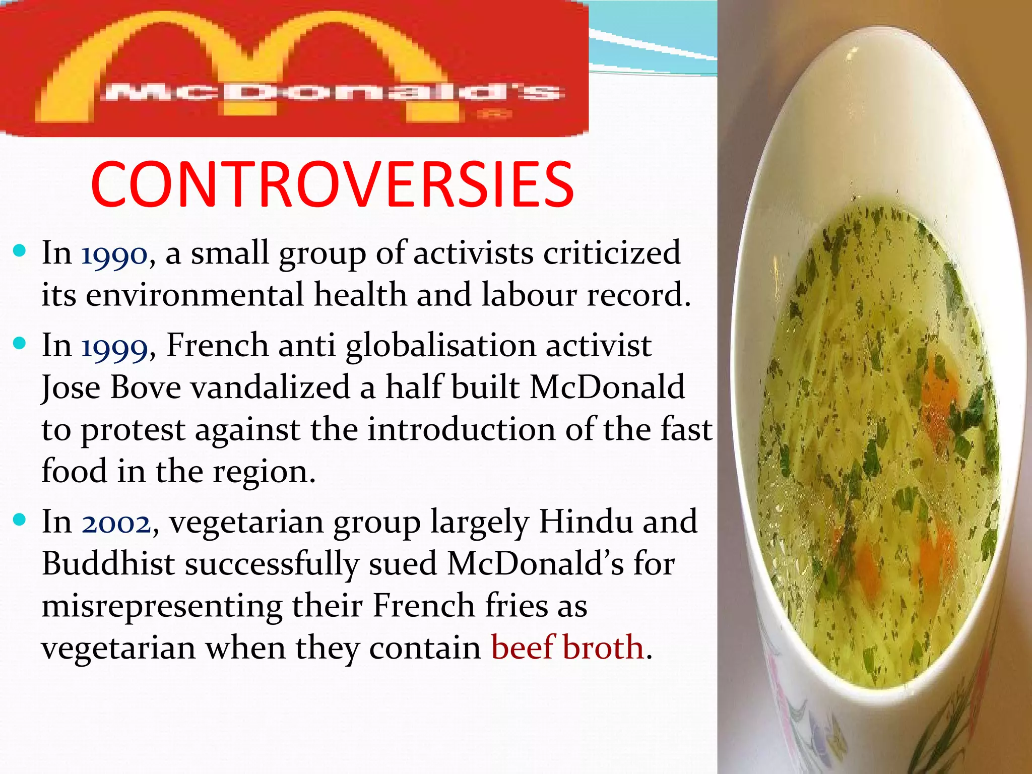CONTROVERSIES In  1990 , a small group of activists criticized its environmental health and labour record. In  1999 , French anti globalisation activist Jose Bove vandalized a half built McDonald to protest against the introduction of the fast food in the region. In  2002 , vegetarian group largely Hindu and Buddhist successfully sued McDonald’s for misrepresenting their French fries as vegetarian when they contain  beef broth . 