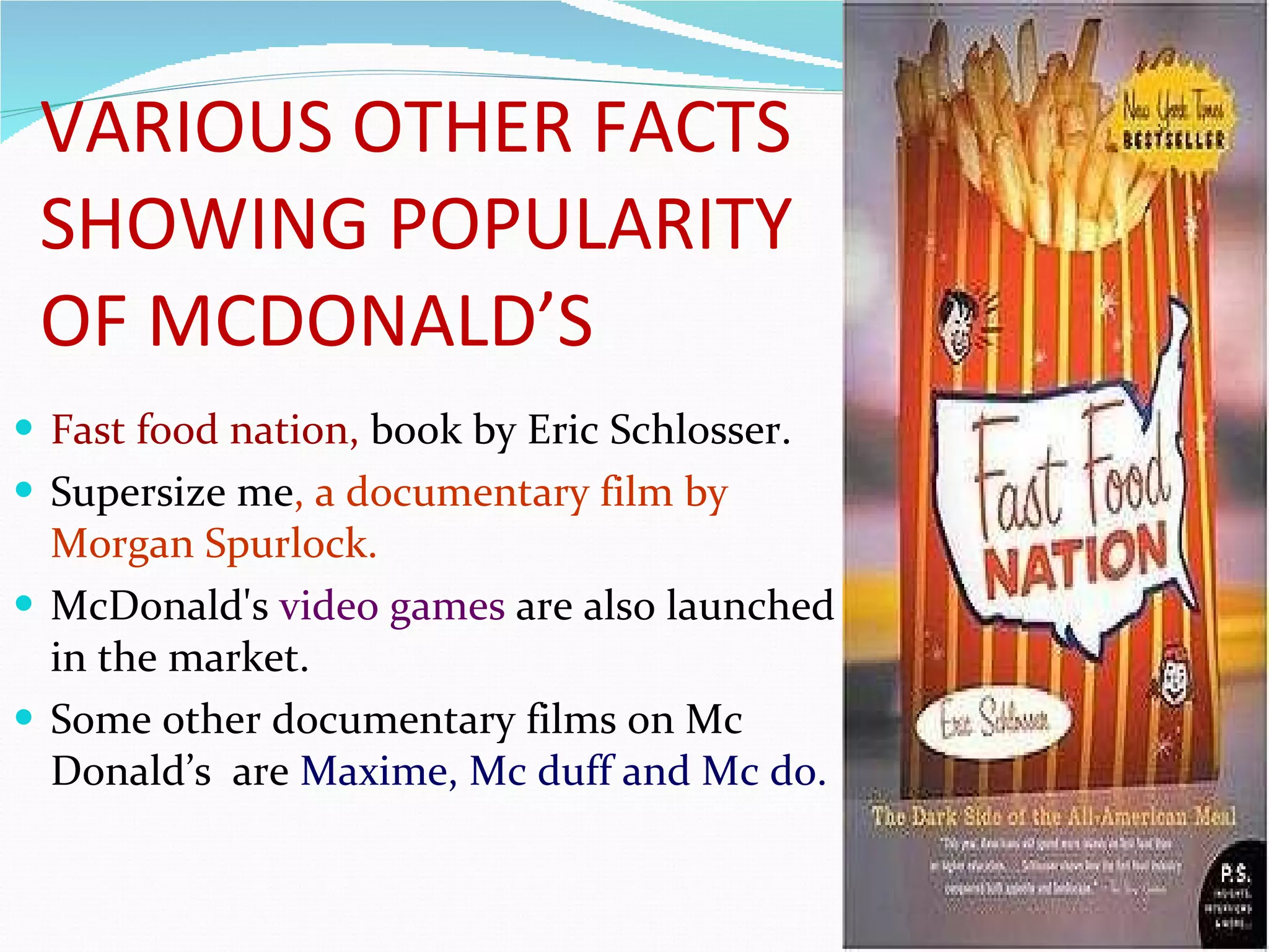 VARIOUS OTHER FACTS SHOWING POPULARITY OF MCDONALD’S Fast food nation,  book   by Eric Schlosser. Supersize me , a documentary film by  Morgan Spurlock. McDonald's  video games  are also launched in the market. Some other documentary films on Mc Donald’s  are  Maxime, Mc duff and Mc do.  