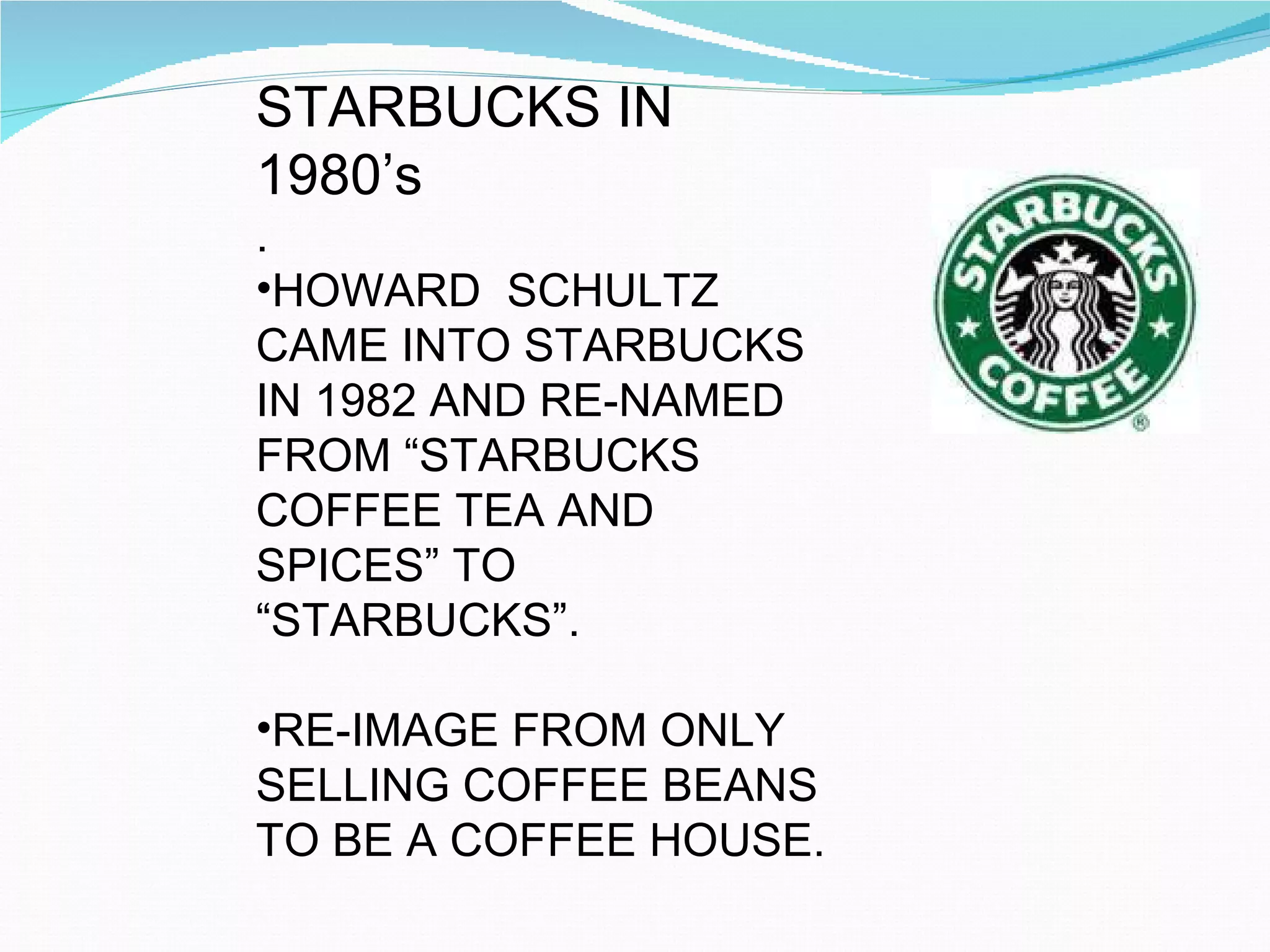 STARBUCKS IN 1980’s .  HOWARD  SCHULTZ CAME INTO STARBUCKS IN 1982 AND RE-NAMED FROM “STARBUCKS COFFEE TEA AND SPICES” TO “STARBUCKS”. RE-IMAGE FROM ONLY SELLING COFFEE BEANS TO BE A COFFEE HOUSE.  