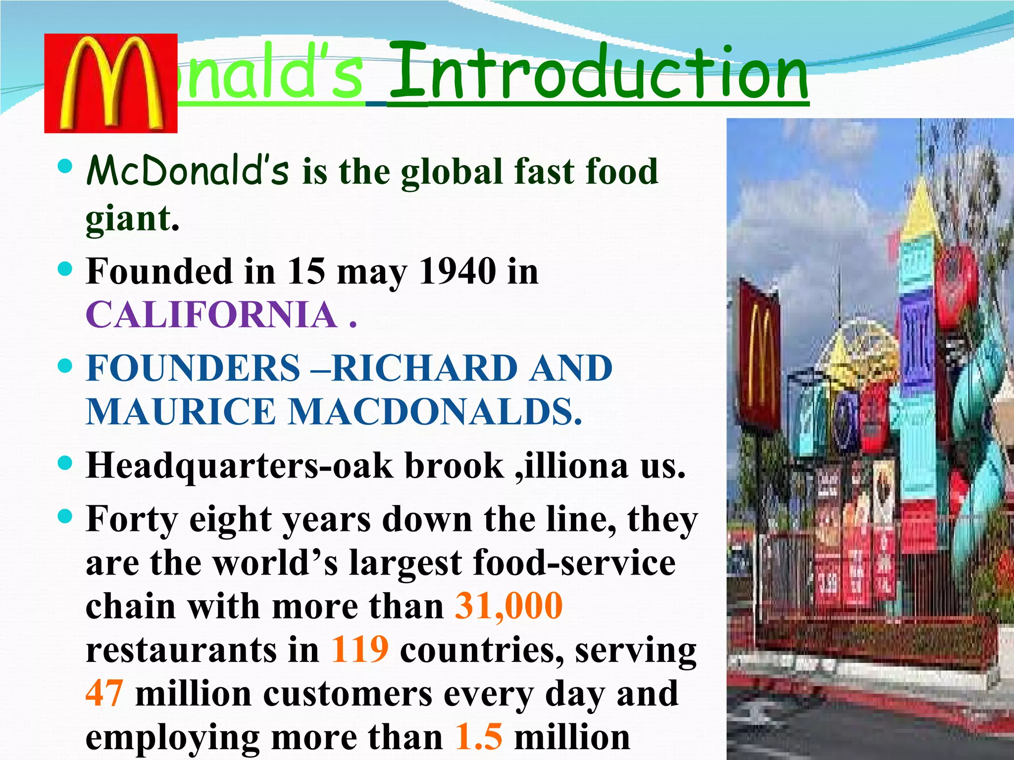 C D onald’s   I ntroduction McDonald’s  is the global fast food giant . Founded in 15 may 1940 in  CALIFORNIA . FOUNDERS –RICHARD AND MAURICE MACDONALDS. Headquarters-oak brook ,illiona us. Forty eight years down the line, they are the world’s largest food-service chain with more than  31,000  restaurants in  119  countries, serving  47  million customers every day and employing more than  1.5  million people. 