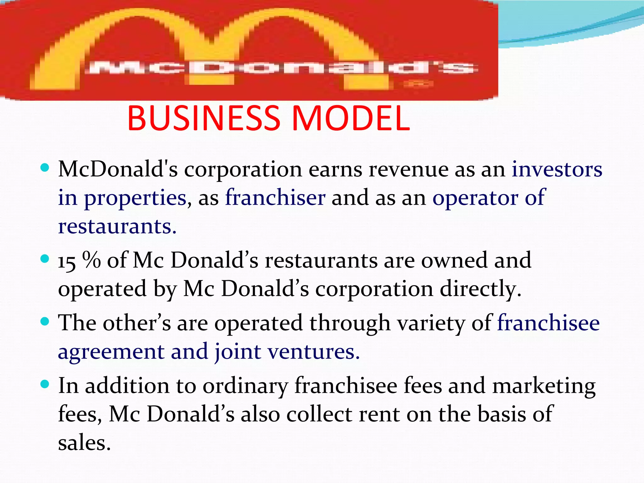 BUSINESS MODEL McDonald's corporation earns revenue as an  investors   in properties , as  franchiser  and as an  operator of restaurants. 15 % of Mc Donald’s restaurants are owned and operated by Mc Donald’s corporation directly. The other’s are operated through variety of  franchisee agreement and joint ventures. In addition to ordinary franchisee fees and marketing fees, Mc Donald’s also collect rent on the basis of sales.  