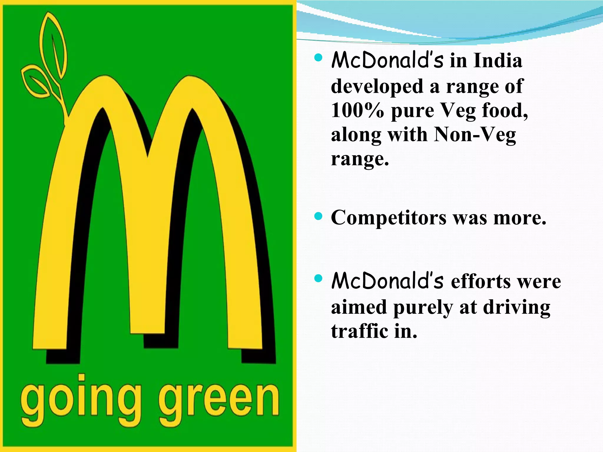 McDonald’s   in India developed a range of 100% pure Veg food, along with Non-Veg range. Competitors was more. McDonald’s  efforts were aimed purely at driving traffic in.  