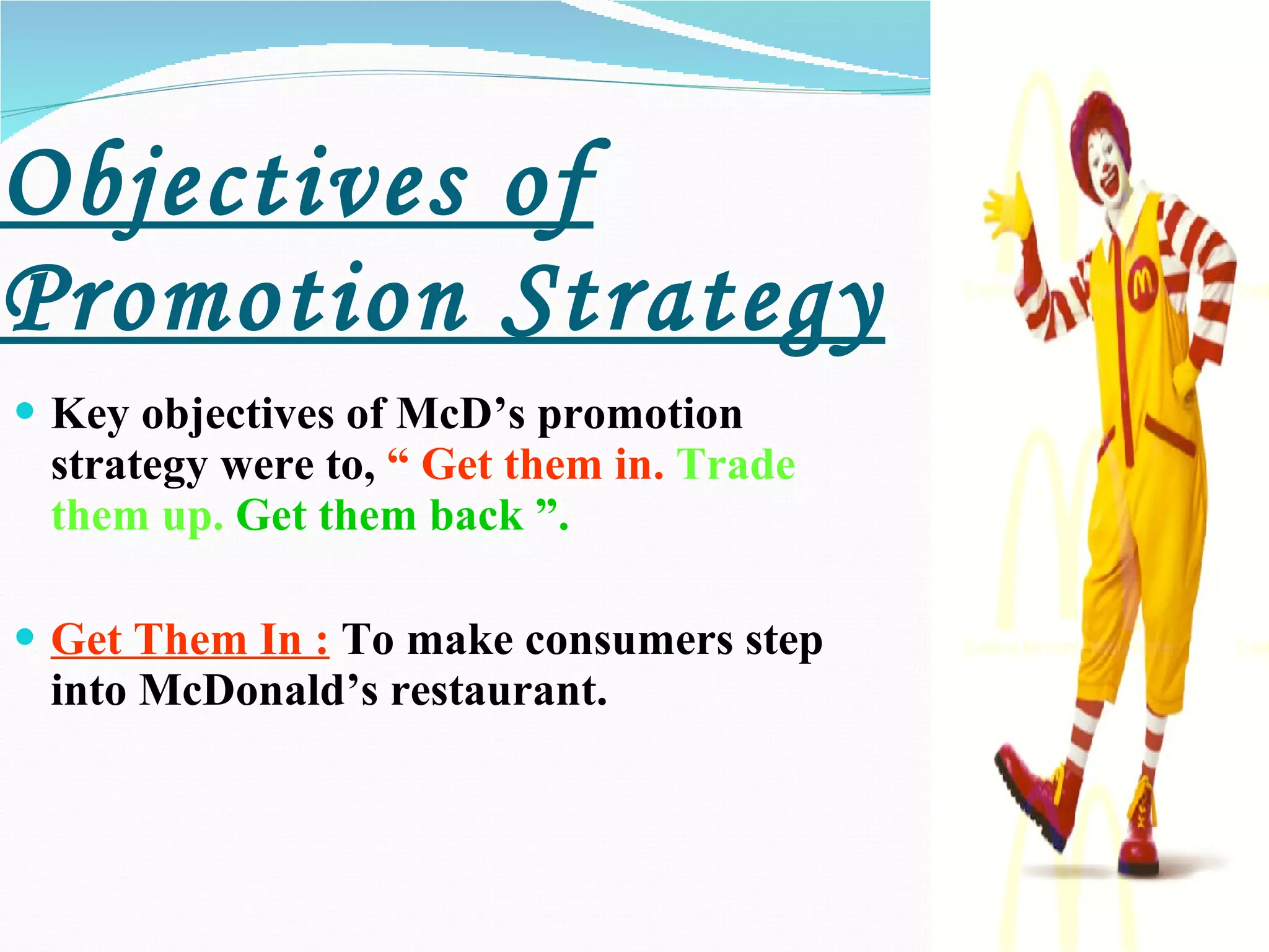 Objectives of Promotion Strategy Key objectives of McD’s promotion strategy were to,  “ Get them in.   Trade them up.   Get them back ”. Get Them In :  To make consumers step into McDonald’s restaurant.   