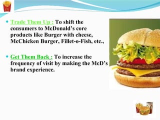 Trade Them Up :  To shift the consumers to McDonald’s core products like Burger with cheese, McChicken Burger, Fillet-o-Fish, etc., Get Them Back   :   To increase the frequency of visit by making the McD’s brand experience. 