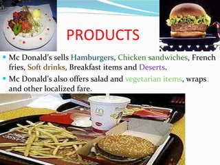 PRODUCTS Mc Donald’s sells  Hamburgers ,  Chicken sandwiches , French fries,  Soft drinks , Breakfast items and  Deserts .  Mc Donald’s also offers salad and  vegetarian items , wraps and other localized fare. 