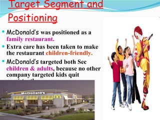 Target Segment and Positioning McDonald’s  was positioned as a  family   restaurant. Extra care has been taken to make the restaurant  children-friendly. McDonald’s   targeted both Sec  children & adults , because no other company targeted kids quit persistently. 
