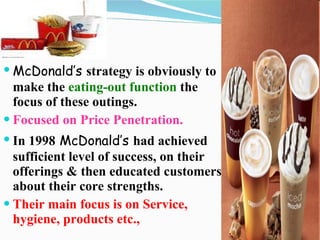 McDonald’s   strategy is obviously to make the  eating-out function  the focus of these outings. Focused on Price Penetration. In 1998   McDonald’s   had achieved sufficient level of success, on their offerings & then educated customers about their core strengths. Their main focus is on Service, hygiene, products etc., 