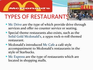 TYPES OF RESTAURANTS Mc Drive  are the type of which provide drive through services and offer no counter service or seating. Special theme restaurants also exists, such as the  Solid   Gold Mcdonald’s , a 1950s rock-n-roll themed restaurant. Mcdonald’s introduced  Mc Cafe  a café style accompaniment to Mcdonald’s restaurants in the style of Starbucks. Mc Express  are the type of restaurants which are located in shopping malls. 