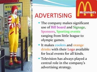 ADVERTISING The company makes significant use of  Bill board  and  Signage ,  Sponsors ,  Sporting events  ranging from little league to olympic games. It makes  coolers  and  orange   drinks  with their  Logo  available for local events for all kinds. Television has always played a central role in the company’s advertising strategy. 