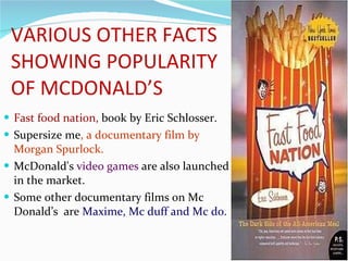 VARIOUS OTHER FACTS SHOWING POPULARITY OF MCDONALD’S Fast food nation,  book   by Eric Schlosser. Supersize me , a documentary film by  Morgan Spurlock. McDonald's  video games  are also launched in the market. Some other documentary films on Mc Donald’s  are  Maxime, Mc duff and Mc do.  
