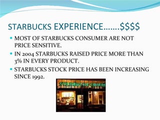 STARBUCKS  EXPERIENCE…….$$$$ MOST OF STARBUCKS CONSUMER ARE NOT PRICE SENSITIVE. IN 2004 STARBUCKS RAISED PRICE MORE THAN 3% IN EVERY PRODUCT. STARBUCKS STOCK PRICE HAS BEEN INCREASING SINCE 1992. 