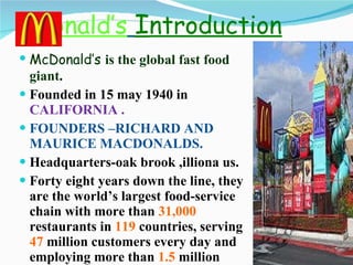 C D onald’s   I ntroduction McDonald’s  is the global fast food giant . Founded in 15 may 1940 in  CALIFORNIA . FOUNDERS –RICHARD AND MAURICE MACDONALDS. Headquarters-oak brook ,illiona us. Forty eight years down the line, they are the world’s largest food-service chain with more than  31,000  restaurants in  119  countries, serving  47  million customers every day and employing more than  1.5  million people. 