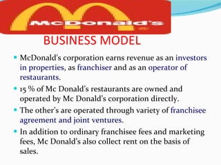 BUSINESS MODEL McDonald's corporation earns revenue as an  investors   in properties , as  franchiser  and as an  operator of restaurants. 15 % of Mc Donald’s restaurants are owned and operated by Mc Donald’s corporation directly. The other’s are operated through variety of  franchisee agreement and joint ventures. In addition to ordinary franchisee fees and marketing fees, Mc Donald’s also collect rent on the basis of sales.  
