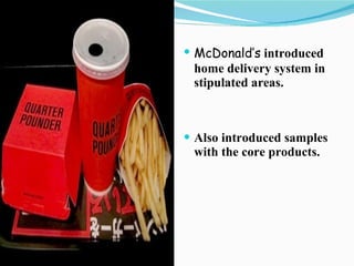 McDonald’s   introduced home delivery system in stipulated areas. Also introduced samples with the core products. 