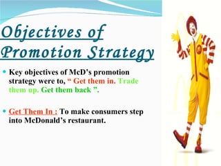 Objectives of Promotion Strategy Key objectives of McD’s promotion strategy were to,  “ Get them in.   Trade them up.   Get them back ”. Get Them In :  To make consumers step into McDonald’s restaurant.   