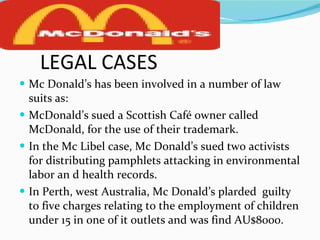LEGAL CASES Mc Donald’s has been involved in a number of law suits as: McDonald’s sued a Scottish Café owner called McDonald, for the use of their trademark. In the Mc Libel case, Mc Donald’s sued two activists for distributing pamphlets attacking in environmental labor an d health records. In Perth, west Australia, Mc Donald’s plarded  guilty to five charges relating to the employment of children under 15 in one of it outlets and was find AU$8000. 