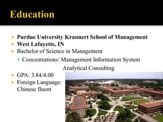Education	Purdue University Krannert School of ManagementWest Lafayette, INBachelor of Science in ManagementConcentrations: Management Information System                              Analytical ConsultingGPA: 3.84/4.00Foreign Language:Chinese fluent