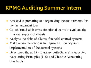 KPMG Auditing Summer InternAssisted in preparing and organizing the audit reports for the management teamCollaborated with cross-functional teams to evaluate the financial reports of clientsAnalyze the risks of clients’ financial control systemsMake recommendations to improve efficiency and implementation of the control systemsDeveloped the ability to utilize both Generally Accepted Accounting Principles (U.S) and Chinese Accounting Standards