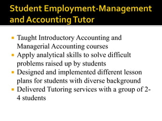 Student Employment-Management and Accounting Tutor Taught Introductory Accounting and Managerial Accounting coursesApply analytical skills to solve difficult problems raised up by studentsDesigned and implemented different lesson plans for students with diverse backgroundDelivered Tutoring services with a group of 2-4 students