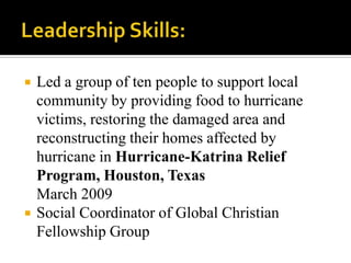 Leadership Skills:Led a group of ten people to support local community by providing food to hurricane victims, restoring the damaged area and reconstructing their homes affected by hurricane in Hurricane-Katrina Relief Program, Houston, Texas                                                                                                                                March 2009Social Coordinator of Global Christian Fellowship Group 