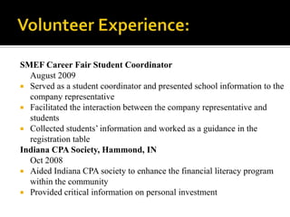 Volunteer Experience: SMEF Career Fair Student Coordinator                                                                                          August 2009Served as a student coordinator and presented school information to the company representativeFacilitated the interaction between the company representative and studentsCollected students’ information and worked as a guidance in the registration table Indiana CPA Society, Hammond, IN                                                                                                      Oct 2008Aided Indiana CPA society to enhance the financial literacy program within the communityProvided critical information on personal investment