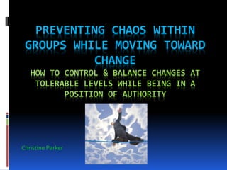 PREVENTING CHAOS WITHIN
GROUPS WHILE MOVING TOWARD
CHANGE
HOW TO CONTROL & BALANCE CHANGES AT
TOLERABLE LEVELS WHILE BEING IN A
POSITION OF AUTHORITY
Christine Parker
 