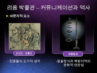 리움 박물관 – 커뮤니케이션과 역사
세형동검
비문자적 요소
군선도 - 김홍도
- 민중들의 도가적 생각 -칼끝장식과 북방지역의
문화적 연관성
 