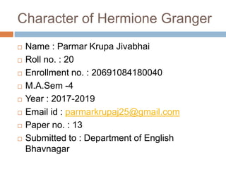 Character of Hermione Granger
 Name : Parmar Krupa Jivabhai
 Roll no. : 20
 Enrollment no. : 20691084180040
 M.A.Sem -4
 Year : 2017-2019
 Email id : parmarkrupaj25@gmail.com
 Paper no. : 13
 Submitted to : Department of English
Bhavnagar
 