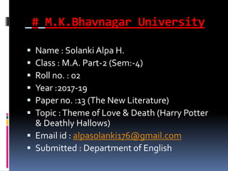 # M.K.Bhavnagar University
 Name : Solanki Alpa H.
 Class : M.A. Part-2 (Sem:-4)
 Roll no. : 02
 Year :2017-19
 Paper no. :13 (The New Literature)
 Topic :Theme of Love & Death (Harry Potter
& Deathly Hallows)
 Email id : alpasolanki176@gmail.com
 Submitted : Department of English
 