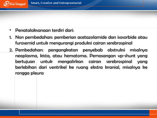 • Penatalaksanaan terdiri dari:
1. Non pembedahan: pemberian acetazolamide dan isosorbide atau
furosemid untuk mengurangi produksi cairan serebrospinal
2. Pembedahan: pengangkatan penyebab obstruksi misalnya
neoplasma, kista, atau hematoma. Pemasangan vp-shunt yang
bertujuan untuk mengalirkan cairan serebrospinal yang
berlebihan dari ventrikel ke ruang ekstra kranial, misalnya ke
rongga pleura
 
