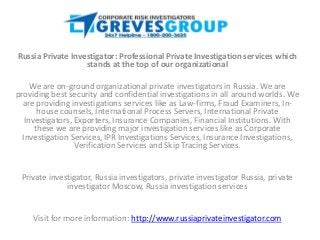 Russia Private Investigator: Professional Private Investigation services which
                   stands at the top of our organizational

     We are on-ground organizational private investigators in Russia. We are
providing best security and confidential investigations in all around worlds. We
  are providing investigations services like as Law-firms, Fraud Examiners, In-
       house counsels, International Process Servers, International Private
   Investigators, Exporters, Insurance Companies, Financial Institutions. With
      these we are providing major investigation services like as Corporate
  Investigation Services, IPR Investigations Services, Insurance Investigations,
                  Verification Services and Skip Tracing Services.


 Private investigator, Russia investigators, private investigator Russia, private
              investigator Moscow, Russia investigation services


    Visit for more information: http://www.russiaprivateinvestigator.com
 