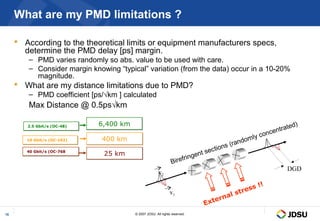 What are my PMD limitations ?

      According to the theoretical limits or equipment manufacturers specs,
       determine the PMD delay [ps] margin.
        – PMD varies randomly so abs. value to be used with care.
        – Consider margin knowing “typical” variation (from the data) occur in a 10-20%
          magnitude.
      What are my distance limitations due to PMD?
        – PMD coefficient [ps/√km ] calculated
         Max Distance @ 0.5ps√km

                             6,400 km                                                                        ed)
                                                                                                        ntrat
        2.5 Gbit/s (OC-48)
        2.5 Gbit/s (OC-48)
                                                                                                       e
                                                                                              ly   conc
        10 Gbit/s (OC-192)
        10 Gbit/s (OC-192)    400 km                                                     ndom
                                                                                      (ra
                                                                              ections
                                                                         ent s
        40 Gbit/s (OC-768
        40 Gbit/s (OC-768
                              25 km
                                                                      ing
                                                                Birefr
                                                                                                            DGD
                                                       v2
                                                                                                  !
                                                                                             ss !
                                                               v1                    l   stre
                                                                                erna
                                                                            Ext
15                                      © 2007 JDSU. All rights reserved.
 