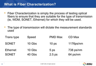 What is Fiber Characterization?

      Fiber Characterization is simply the process of testing optical
       fibers to ensure that they are suitable for the type of transmission
       (ie, WDM, SONET, Ethernet) for which they will be used.

      The type of transmission will dictate the measurement standards
       used

     Trans type        Speed                        PMD Max          CD Max

     SONET             10 Gbs                       10 ps            1176ps/nm

     Ethernet          10 Gbs                       5 ps             738 ps/nm
     SONET             40 Gbs                       2.5 ps           64 ps/nm


22                               © 2007 JDSU. All rights reserved.
 