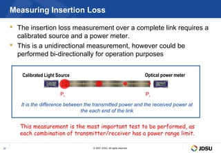 Measuring Insertion Loss

      The insertion loss measurement over a complete link requires a
       calibrated source and a power meter.
      This is a unidirectional measurement, however could be
       performed bi-directionally for operation purposes


         Calibrated Light Source                                            Optical power meter
                    Perm
                    >2s




                           m
                           B
                           d
                           B
                           d

                           W




                                                                                  W

                                                                                  m
                                                                                  B
                                                                                  B
                                                                                  d
                                                                                  d
                           lu
                           ce
                           an
                           C
                            n
                            e
                            M




                                Pt                                          Pr

        It is the difference between the transmitted power and the received power at
                                   the each end of the link


        This measurement is the most important test to be performed, as
        each combination of transmitter/receiver has a power range limit.

27                                      © 2007 JDSU. All rights reserved.
 