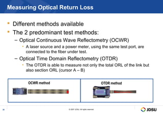 Measuring Optical Return Loss

      Different methods available
      The 2 predominant test methods:
       – Optical Continuous Wave Reflectometry (OCWR)
          • A laser source and a power meter, using the same test port, are
            connected to the fiber under test.
       – Optical Time Domain Reflectometry (OTDR)
          • The OTDR is able to measure not only the total ORL of the link but
            also section ORL (cursor A – B)


             OCWR method                                               OTDR method




28                                 © 2007 JDSU. All rights reserved.
 