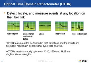 Optical Time Domain Reflectometer (OTDR)

      Detect, locate, and measure events at any location on
       the fiber link



       Fusion Splice   Connector or   Gainer                              Macrobend   Fiber end or break
                       mechanical
                       Splice
      • OTDR tests are often performed in both directions and the results are
      averaged, resulting in bi-directional event loss analysis.

      • OTDRs most commonly operate at 1310, 1550 and 1625 nm
      singlemode wavelengths.

31                                    © 2007 JDSU. All rights reserved.
 