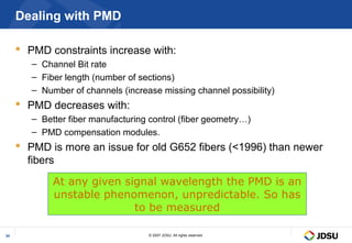 Dealing with PMD

      PMD constraints increase with:
        – Channel Bit rate
        – Fiber length (number of sections)
        – Number of channels (increase missing channel possibility)
      PMD decreases with:
        – Better fiber manufacturing control (fiber geometry…)
        – PMD compensation modules.
      PMD is more an issue for old G652 fibers (<1996) than newer
       fibers
             At any given signal wavelength the PMD is an
             unstable phenomenon, unpredictable. So has
                            to be measured

34                                  © 2007 JDSU. All rights reserved.
 