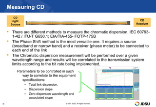 Measuring CD
         CD
        Light                                                                   CD
       Source                                                                 Receiver

      There are different methods to measure the chromatic dispersion. IEC 60793-
       1-42 / ITU-T G650.1; EIA/TIA-455- FOTP-175B
      The Phase Shift method is the most versatile one. It requires a source
       (broadband or narrow band) and a receiver (phase meter) to be connected to
       each end of the link
      The Chromatic dispersion measurement will be performed over a given
       wavelength range and results will be correlated to the transmission system
       limits according to the bit rate being implemented.
           Parameters to be controlled in such
              way to correlate to the equipment
              specifications:
                – Total link dispersion.
                – Dispersion slope
                – Zero dispersion wavelength and
                  associated slope
35                                        © 2007 JDSU. All rights reserved.
 