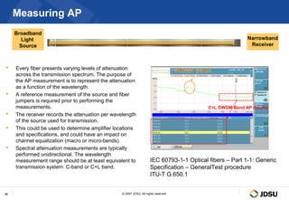 Measuring AP
     Broadband
        Light                                                                                                 Narrowband
       Source                                                                                                  Receiver



    Every fiber presents varying levels of attenuation
     across the transmission spectrum. The purpose of
                                                                                      Water peak
     the AP measurement is to represent the attenuation
     as a function of the wavelength.
    A reference measurement of the source and fiber
     jumpers is required prior to performing the
     measurements.                                                                             C+L DWDM Band AP results
    The receiver records the attenuation per wavelength
     of the source used for transmission.
    This could be used to determine amplifier locations
     and specifications, and could have an impact on
     channel equalization (macro or micro-bends).
    Spectral attenuation measurements are typically
     performed unidirectional. The wavelength
     measurement range should be at least equivalent to               IEC 60793-1-1 Optical fibers – Part 1-1: Generic
     transmission system: C-band or C+L band.                         Specification – GeneralTest procedure
                                                                      ITU-T G.650.1


36                                                © 2007 JDSU. All rights reserved.
 